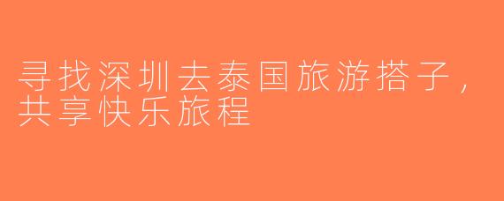 寻找深圳去泰国旅游搭子，共享快乐旅程