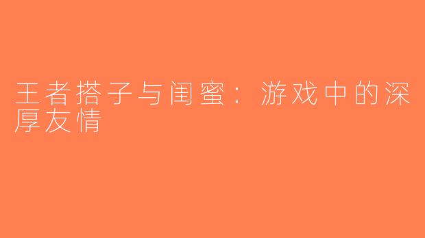 王者搭子与闺蜜：游戏中的深厚友情