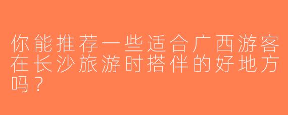 你能推荐一些适合广西游客在长沙旅游时搭伴的好地方吗？