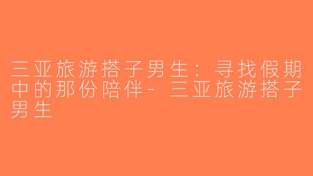三亚旅游搭子男生：寻找假期中的那份陪伴-三亚旅游搭子男生