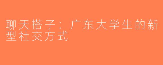 聊天搭子：广东大学生的新型社交方式