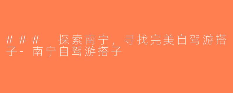 ### 探索南宁，寻找完美自驾游搭子-南宁自驾游搭子