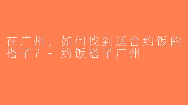 在广州，如何找到适合约饭的搭子？-约饭搭子广州