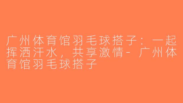 广州体育馆羽毛球搭子：一起挥洒汗水，共享激情-广州体育馆羽毛球搭子