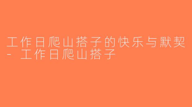 工作日爬山搭子的快乐与默契-工作日爬山搭子