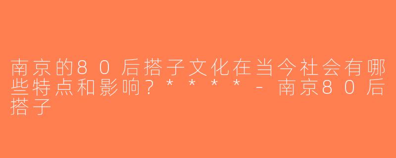 南京的80后搭子文化在当今社会有哪些特点和影响？****-南京80后搭子