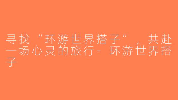 寻找“环游世界搭子”，共赴一场心灵的旅行-环游世界搭子
