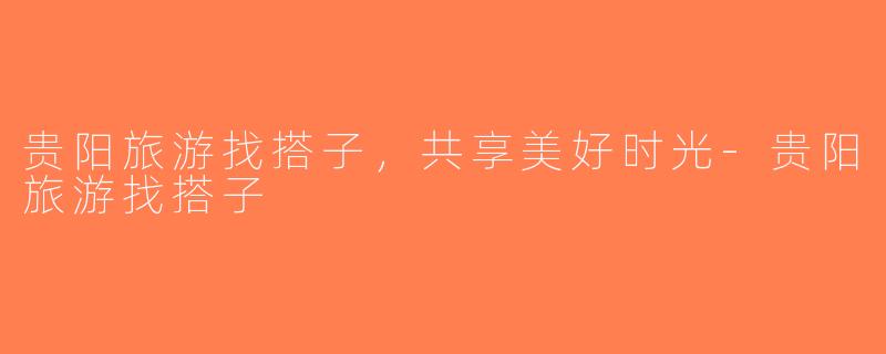 贵阳旅游找搭子，共享美好时光-贵阳旅游找搭子