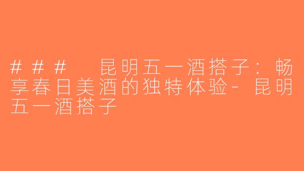 ### 昆明五一酒搭子：畅享春日美酒的独特体验-昆明五一酒搭子