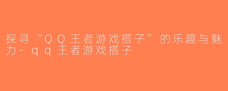 探寻“QQ王者游戏搭子”的乐趣与魅力-qq王者游戏搭子
