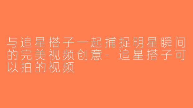 与追星搭子一起捕捉明星瞬间的完美视频创意-追星搭子可以拍的视频