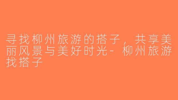 寻找柳州旅游的搭子，共享美丽风景与美好时光-柳州旅游找搭子