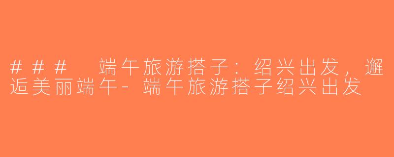 ### 端午旅游搭子：绍兴出发，邂逅美丽端午-端午旅游搭子绍兴出发