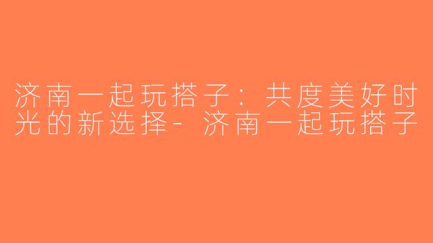 济南一起玩搭子：共度美好时光的新选择-济南一起玩搭子