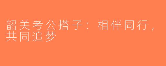 韶关考公搭子：相伴同行，共同追梦