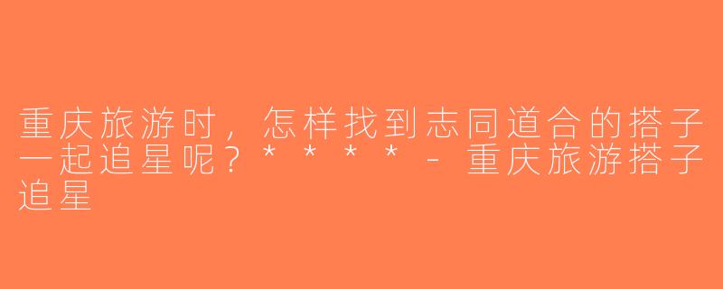 重庆旅游时，怎样找到志同道合的搭子一起追星呢？****-重庆旅游搭子追星