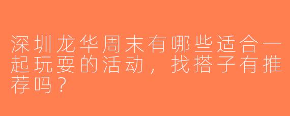 深圳龙华周末有哪些适合一起玩耍的活动，找搭子有推荐吗？