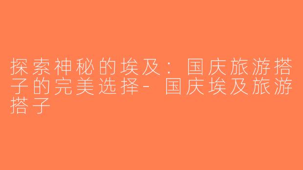 探索神秘的埃及：国庆旅游搭子的完美选择-国庆埃及旅游搭子