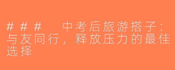 ### 中考后旅游搭子：与友同行，释放压力的最佳选择