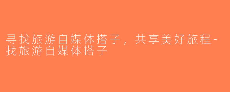 寻找旅游自媒体搭子，共享美好旅程-找旅游自媒体搭子