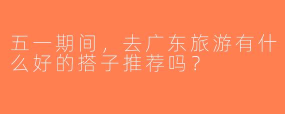 五一期间，去广东旅游有什么好的搭子推荐吗？
