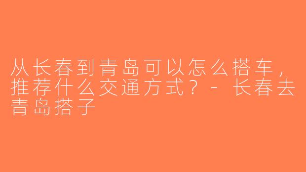 从长春到青岛可以怎么搭车，推荐什么交通方式？-长春去青岛搭子