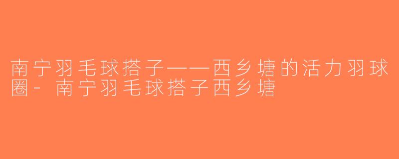 南宁羽毛球搭子——西乡塘的活力羽球圈-南宁羽毛球搭子西乡塘