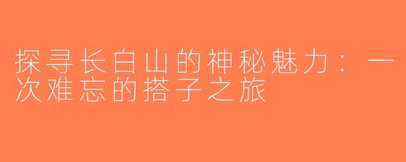 探寻长白山的神秘魅力：一次难忘的搭子之旅
