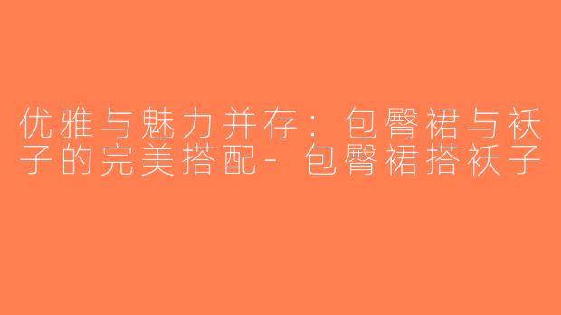 优雅与魅力并存：包臀裙与袄子的完美搭配-包臀裙搭袄子