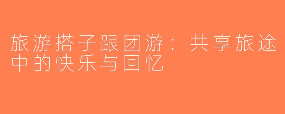 旅游搭子跟团游：共享旅途中的快乐与回忆