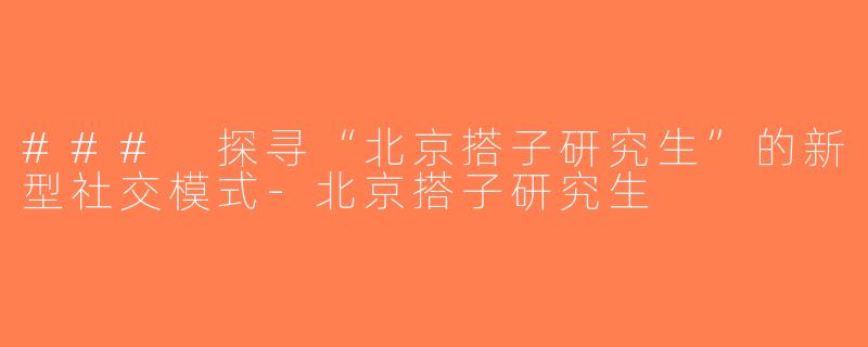### 探寻“北京搭子研究生”的新型社交模式-北京搭子研究生