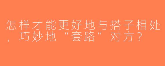 怎样才能更好地与搭子相处，巧妙地“套路”对方？