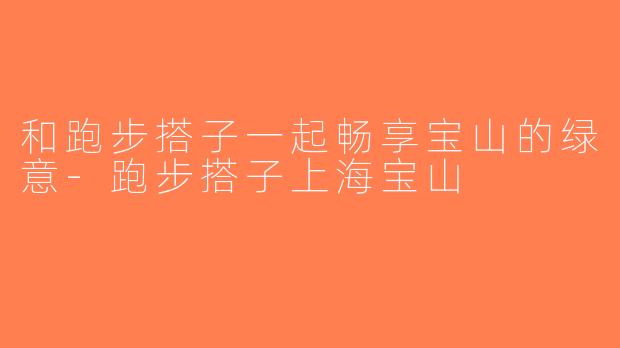 和跑步搭子一起畅享宝山的绿意-跑步搭子上海宝山