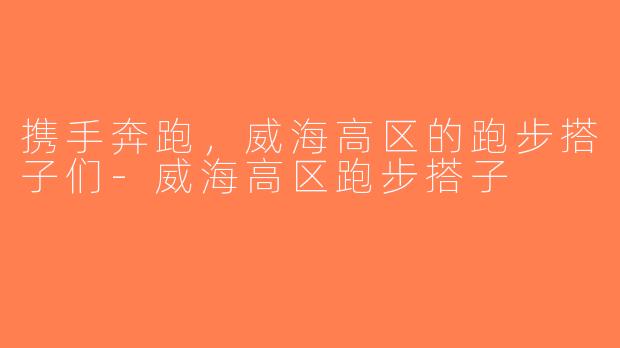 携手奔跑，威海高区的跑步搭子们-威海高区跑步搭子