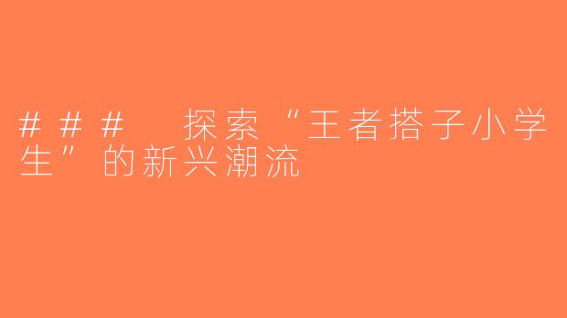 ### 探索“王者搭子小学生”的新兴潮流