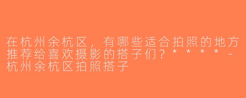 在杭州余杭区，有哪些适合拍照的地方推荐给喜欢摄影的搭子们？****-杭州余杭区拍照搭子