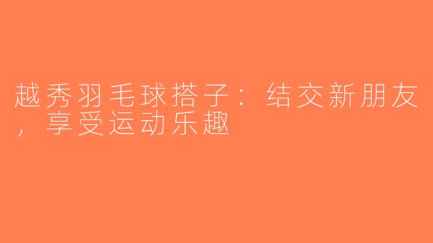 越秀羽毛球搭子：结交新朋友，享受运动乐趣