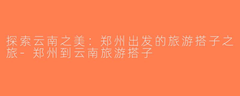 探索云南之美：郑州出发的旅游搭子之旅-郑州到云南旅游搭子