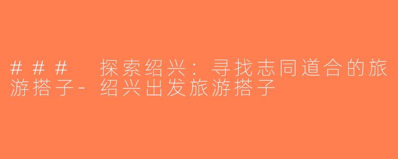 ### 探索绍兴：寻找志同道合的旅游搭子-绍兴出发旅游搭子