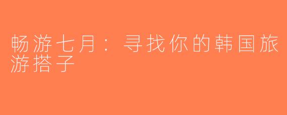 畅游七月：寻找你的韩国旅游搭子