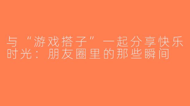 与“游戏搭子”一起分享快乐时光：朋友圈里的那些瞬间