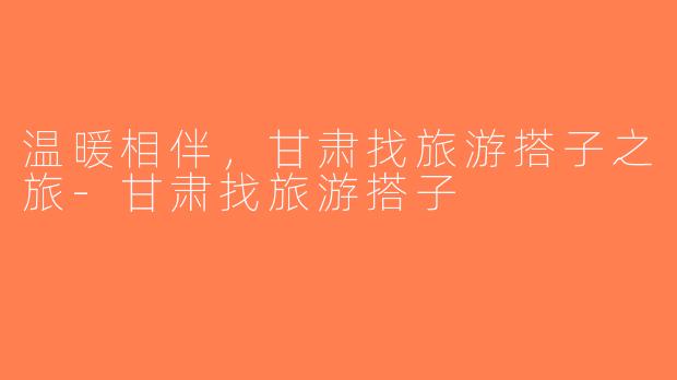 温暖相伴，甘肃找旅游搭子之旅-甘肃找旅游搭子