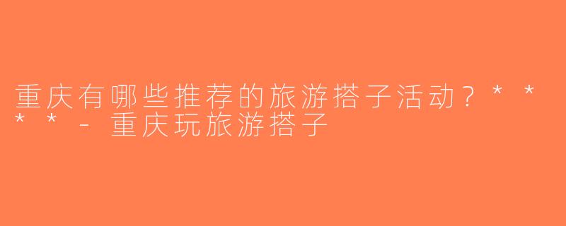 重庆有哪些推荐的旅游搭子活动？****-重庆玩旅游搭子