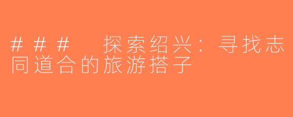 ### 探索绍兴：寻找志同道合的旅游搭子