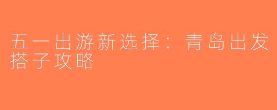 五一出游新选择：青岛出发搭子攻略