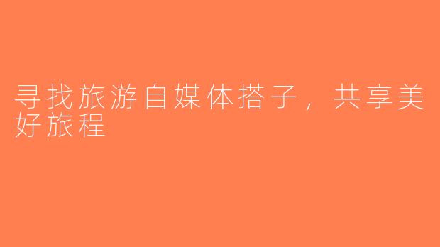 寻找旅游自媒体搭子，共享美好旅程