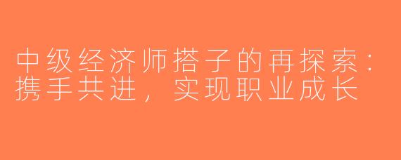 中级经济师搭子的再探索：携手共进，实现职业成长