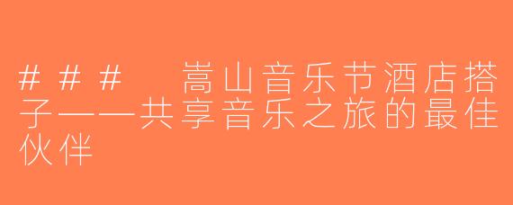 ### 嵩山音乐节酒店搭子——共享音乐之旅的最佳伙伴