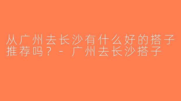 从广州去长沙有什么好的搭子推荐吗？-广州去长沙搭子