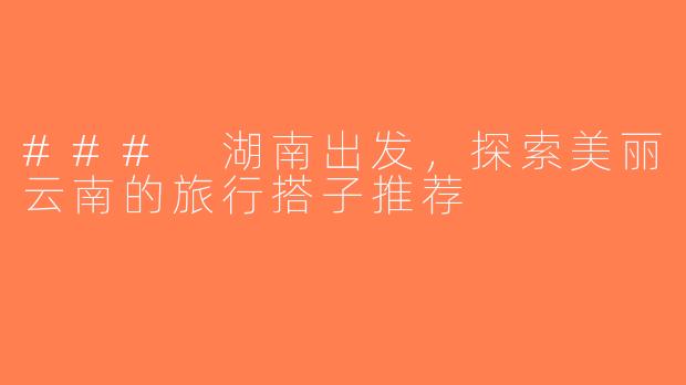 ### 湖南出发，探索美丽云南的旅行搭子推荐
